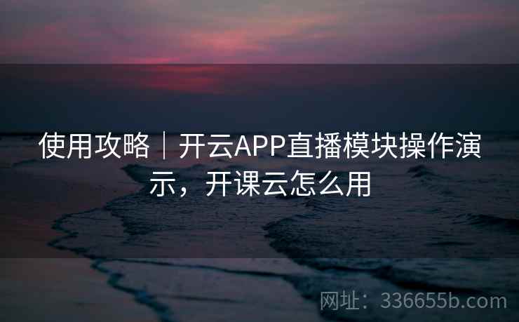 使用攻略｜开云APP直播模块操作演示，开课云怎么用