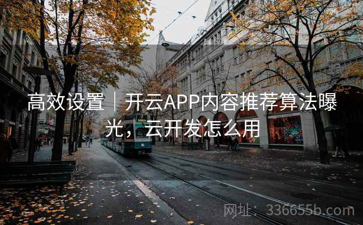 高效设置｜开云APP内容推荐算法曝光，云开发怎么用