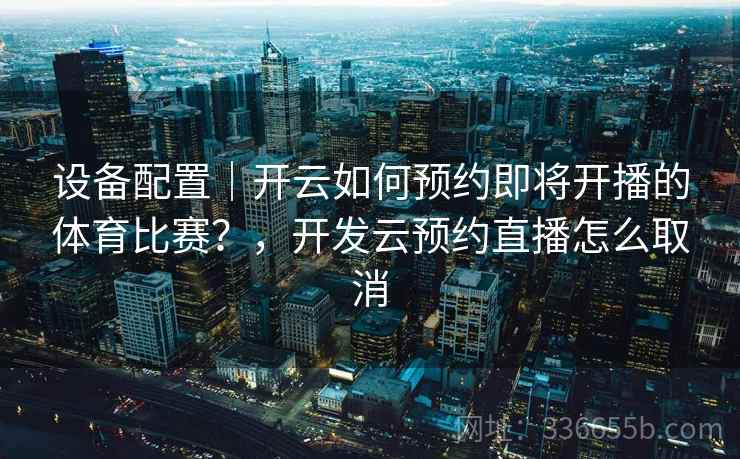 设备配置｜开云如何预约即将开播的体育比赛？，开发云预约直播怎么取消