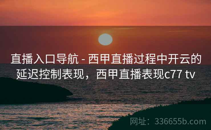 直播入口导航 - 西甲直播过程中开云的延迟控制表现，西甲直播表现c77 tv