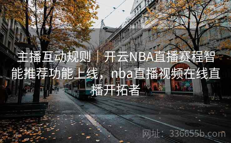 主播互动规则｜开云NBA直播赛程智能推荐功能上线，nba直播视频在线直播开拓者