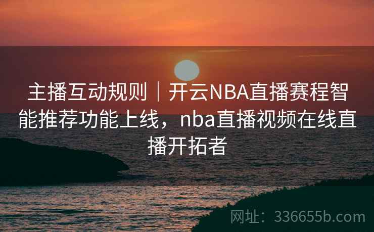 主播互动规则｜开云NBA直播赛程智能推荐功能上线，nba直播视频在线直播开拓者