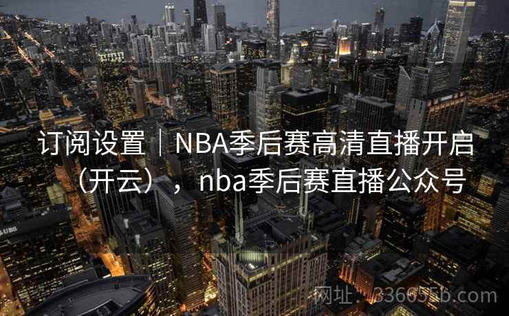 订阅设置｜NBA季后赛高清直播开启（开云），nba季后赛直播公众号