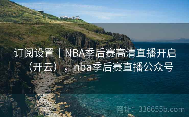订阅设置｜NBA季后赛高清直播开启（开云），nba季后赛直播公众号