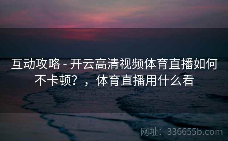 互动攻略 - 开云高清视频体育直播如何不卡顿？，体育直播用什么看