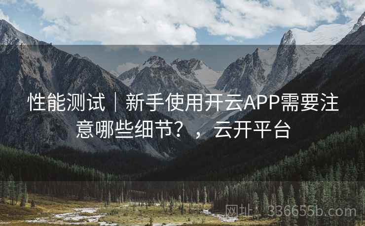 性能测试｜新手使用开云APP需要注意哪些细节？，云开平台
