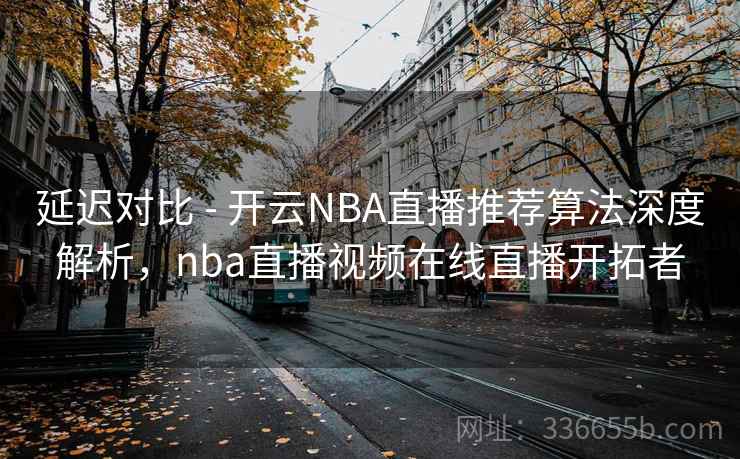 延迟对比 - 开云NBA直播推荐算法深度解析，nba直播视频在线直播开拓者