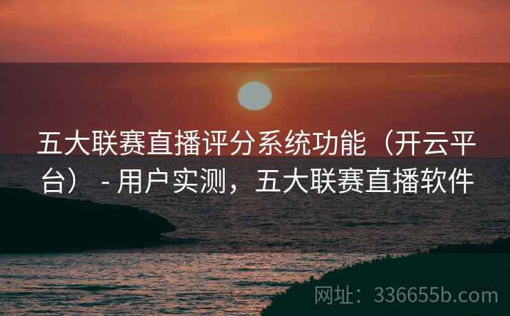 五大联赛直播评分系统功能（开云平台） - 用户实测，五大联赛直播软件